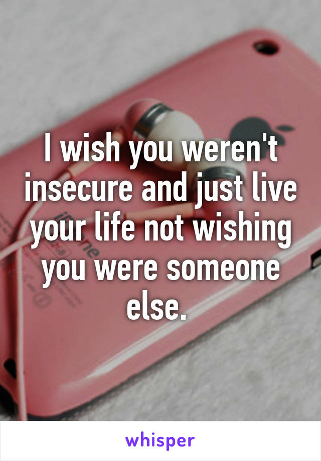 I wish you weren't insecure and just live your life not wishing you were someone else. 