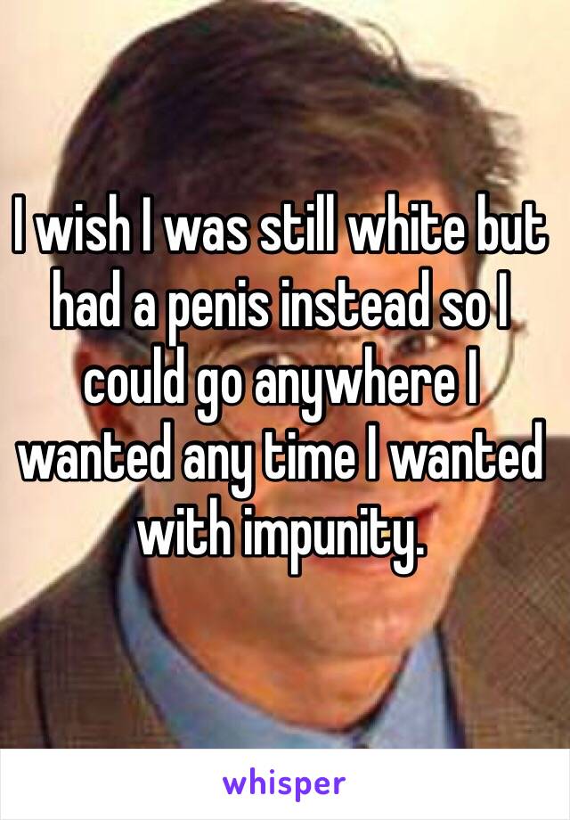 I wish I was still white but had a penis instead so I could go anywhere I wanted any time I wanted with impunity.