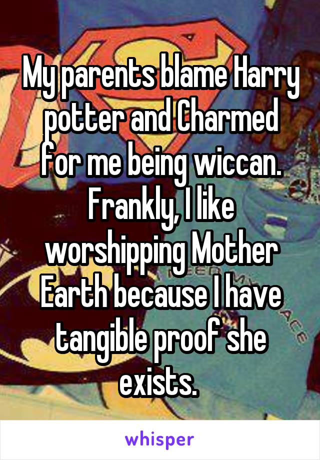 My parents blame Harry potter and Charmed for me being wiccan. Frankly, I like worshipping Mother Earth because I have tangible proof she exists. 