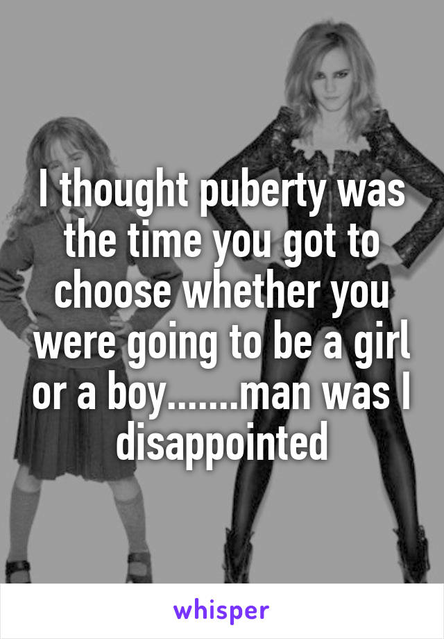 I thought puberty was the time you got to choose whether you were going to be a girl or a boy.......man was I disappointed