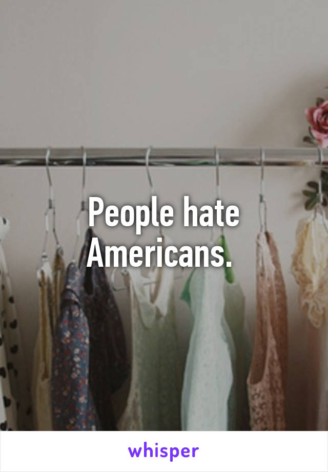 People hate Americans. 