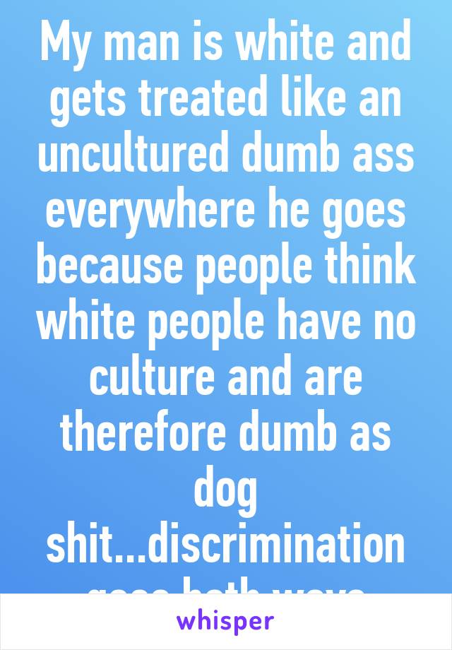 My man is white and gets treated like an uncultured dumb ass everywhere he goes because people think white people have no culture and are therefore dumb as dog shit...discrimination goes both ways