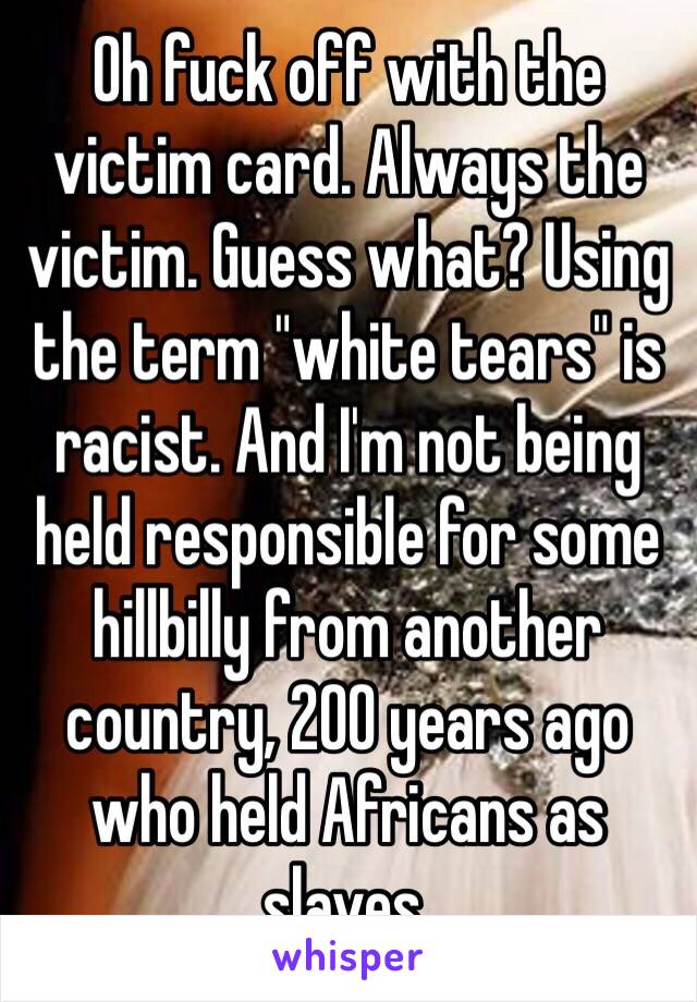 Oh fuck off with the victim card. Always the victim. Guess what? Using the term "white tears" is racist. And I'm not being held responsible for some hillbilly from another country, 200 years ago who held Africans as slaves. 