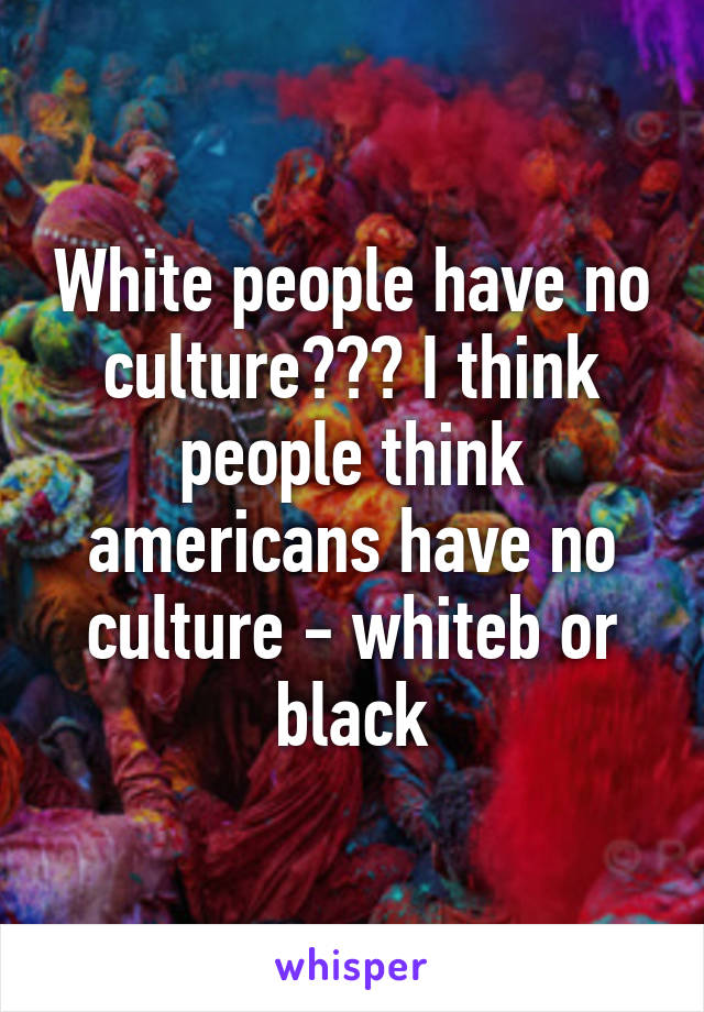 White people have no culture??? I think people think americans have no culture - whiteb or black