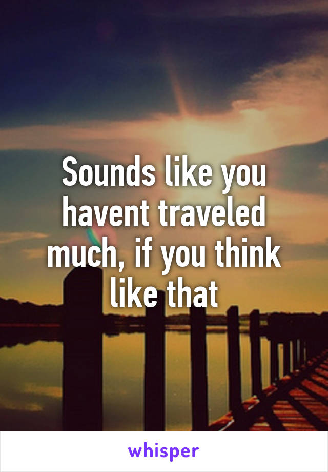 Sounds like you havent traveled much, if you think like that