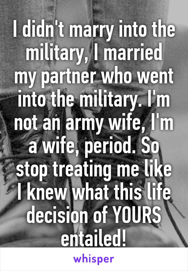 I didn't marry into the military, I married my partner who went into the military. I'm not an army wife, I'm a wife, period. So stop treating me like I knew what this life decision of YOURS entailed!