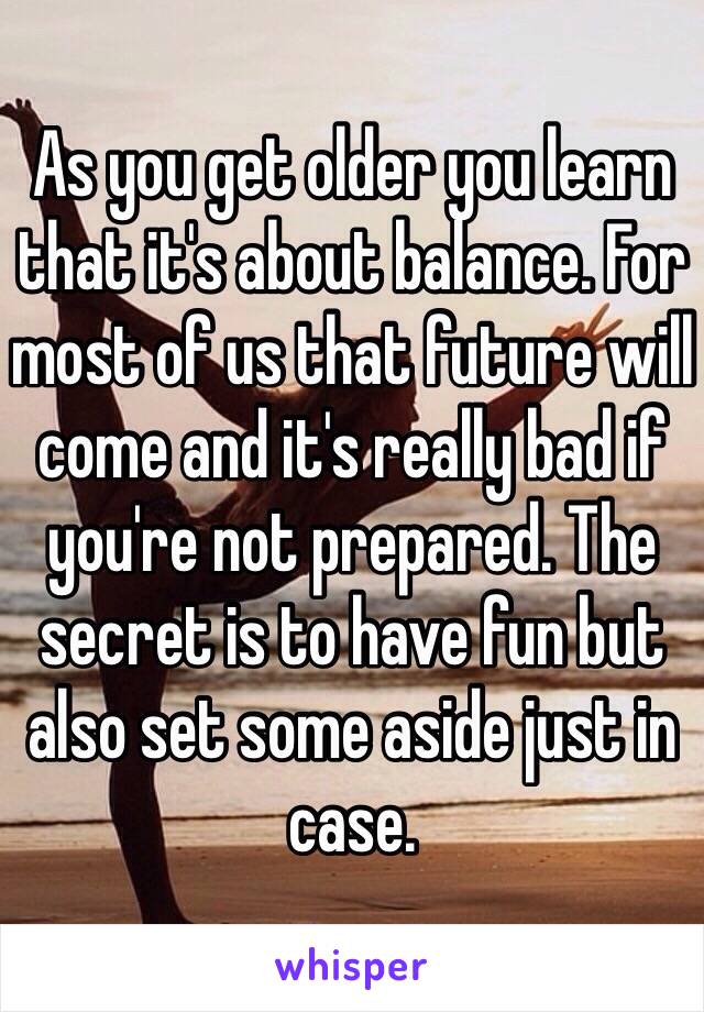 As you get older you learn that it's about balance. For most of us that future will come and it's really bad if you're not prepared. The secret is to have fun but also set some aside just in case. 