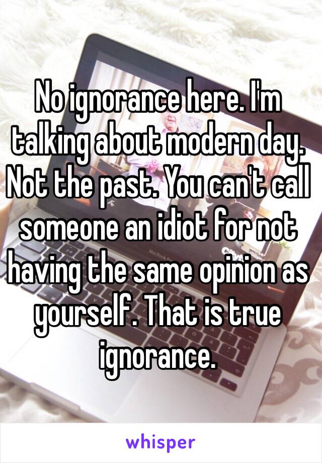 No ignorance here. I'm talking about modern day. Not the past. You can't call someone an idiot for not having the same opinion as yourself. That is true ignorance. 