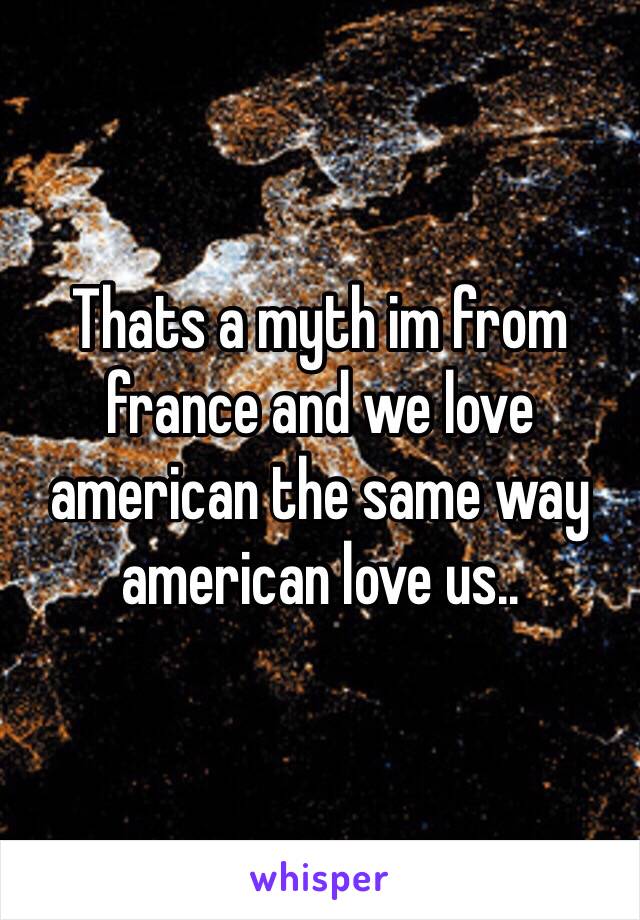 Thats a myth im from france and we love american the same way american love us..