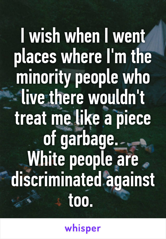 I wish when I went places where I'm the minority people who live there wouldn't treat me like a piece of garbage. 
White people are discriminated against too. 