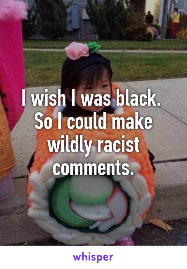 I wish I was black. 
So I could make wildly racist comments.