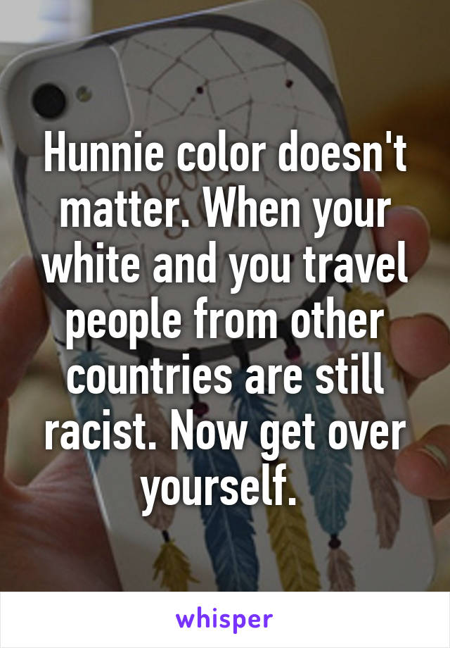 Hunnie color doesn't matter. When your white and you travel people from other countries are still racist. Now get over yourself. 