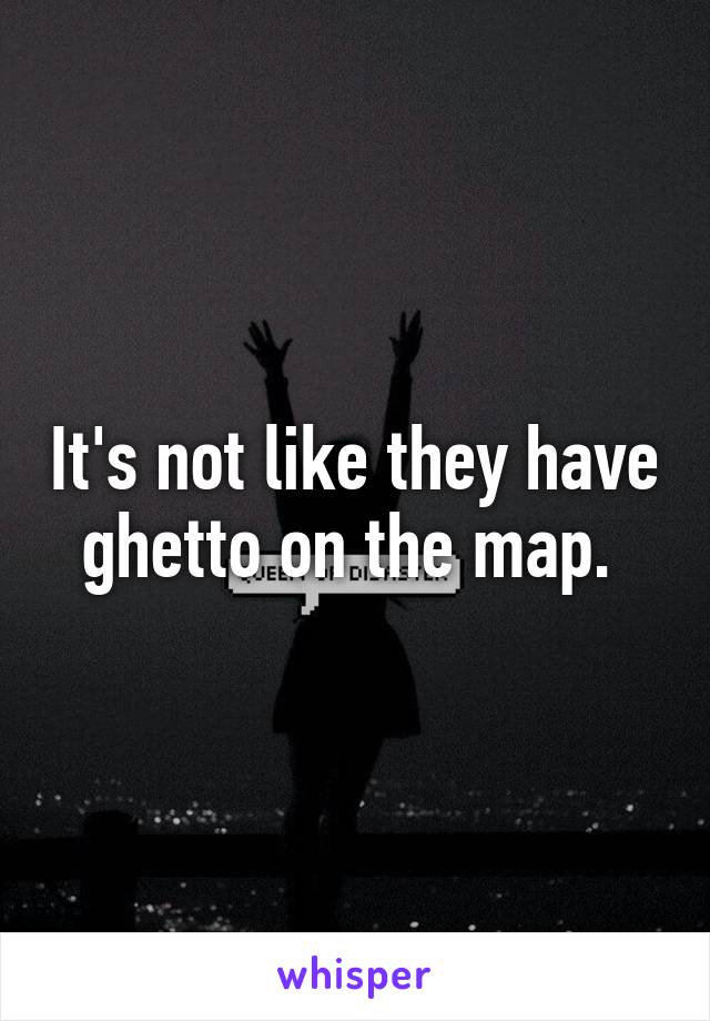 It's not like they have ghetto on the map. 