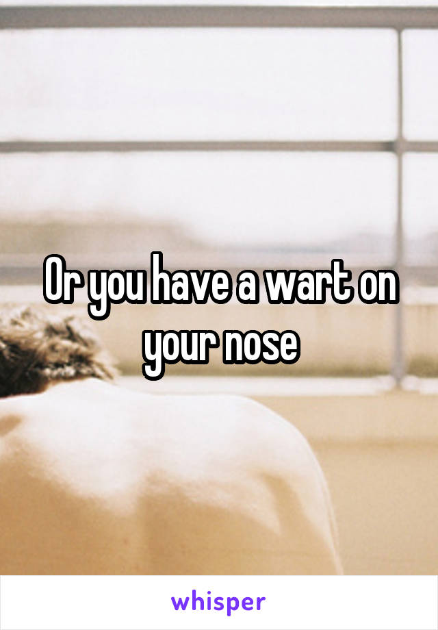 Or you have a wart on your nose