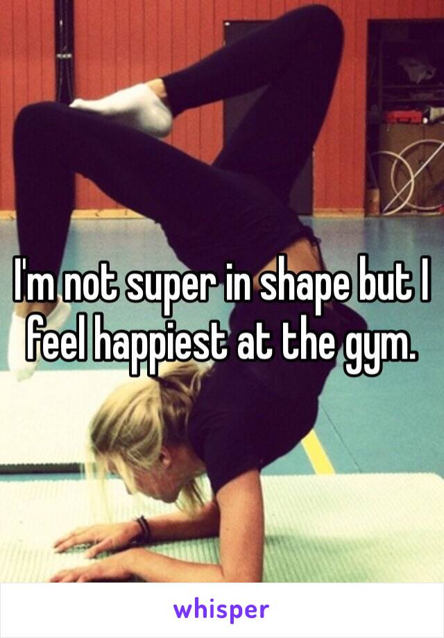 I'm not super in shape but I feel happiest at the gym. 