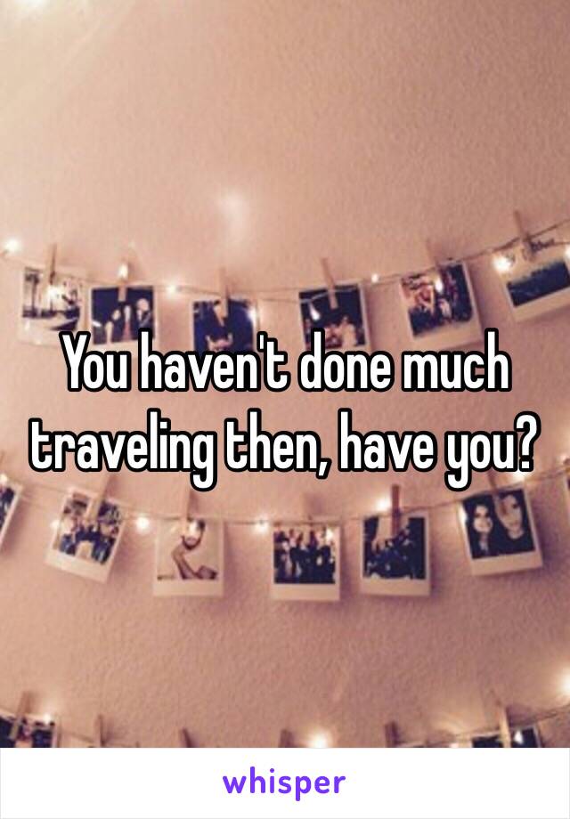 You haven't done much traveling then, have you?