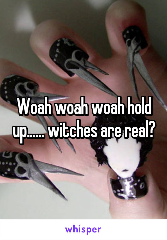 Woah woah woah hold up...... witches are real?