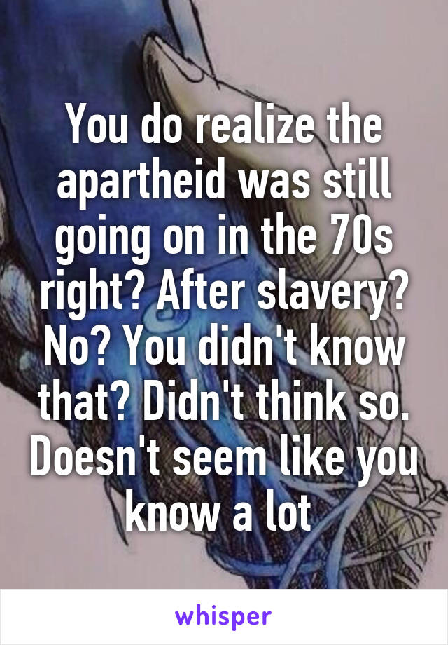 You do realize the apartheid was still going on in the 70s right? After slavery? No? You didn't know that? Didn't think so. Doesn't seem like you know a lot 