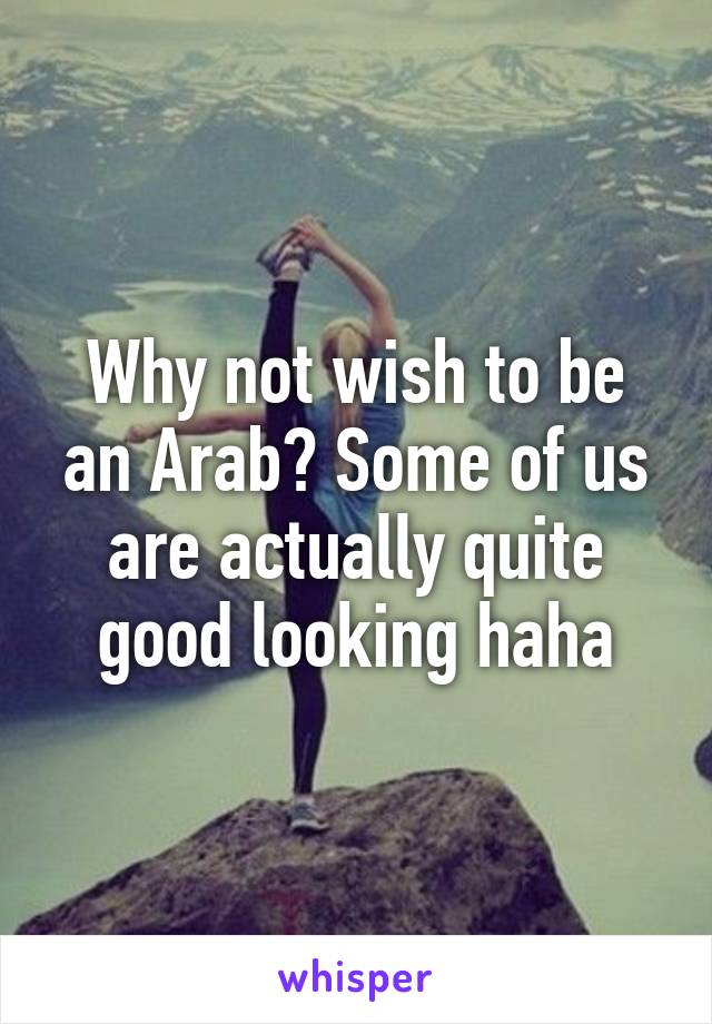 Why not wish to be an Arab? Some of us are actually quite good looking haha