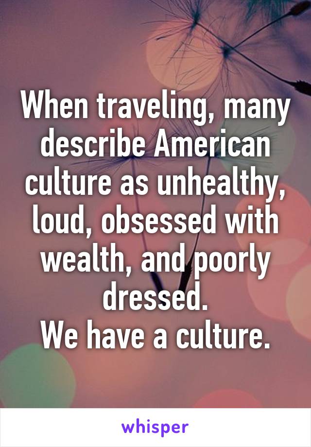 When traveling, many describe American culture as unhealthy, loud, obsessed with wealth, and poorly dressed.
We have a culture.