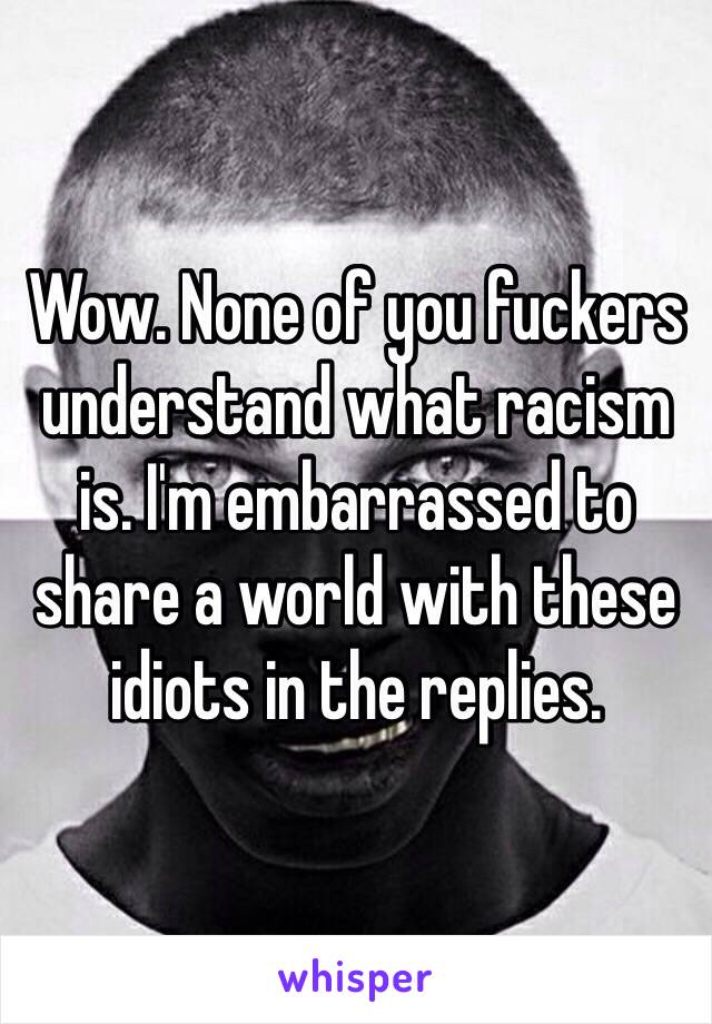 Wow. None of you fuckers understand what racism is. I'm embarrassed to share a world with these idiots in the replies. 