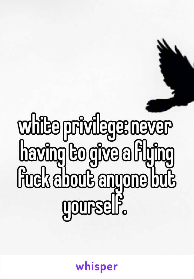 white privilege: never having to give a flying fuck about anyone but yourself. 
