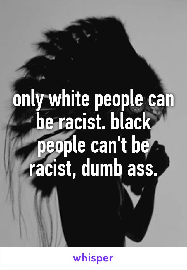 only white people can be racist. black people can't be racist, dumb ass.