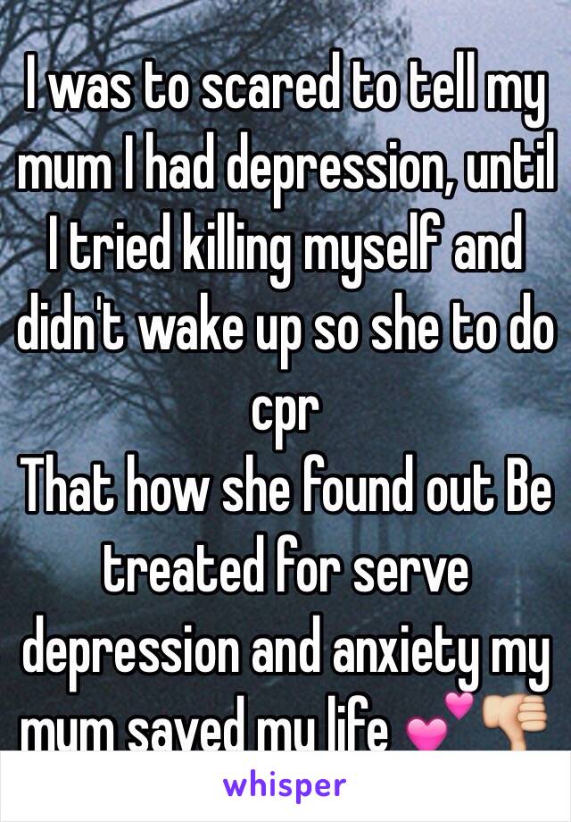I was to scared to tell my mum I had depression, until I tried killing myself and didn't wake up so she to do cpr 
That how she found out Be treated for serve depression and anxiety my mum saved my life 💕👎