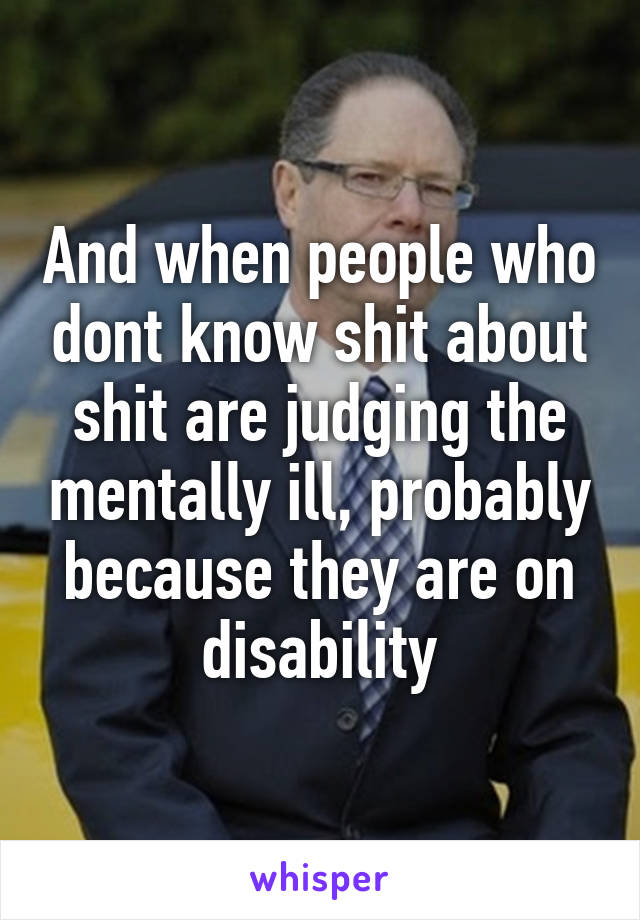 And when people who dont know shit about shit are judging the mentally ill, probably because they are on disability