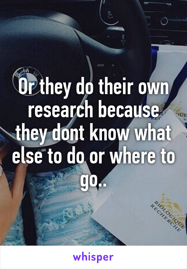 Or they do their own research because they dont know what else to do or where to go..