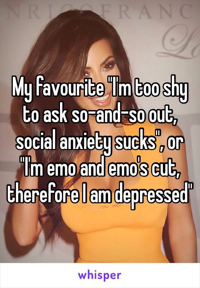 My favourite "I'm too shy to ask so-and-so out, social anxiety sucks", or "I'm emo and emo's cut, therefore I am depressed"