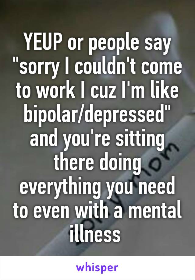 YEUP or people say "sorry I couldn't come to work I cuz I'm like bipolar/depressed" and you're sitting there doing everything you need to even with a mental illness 