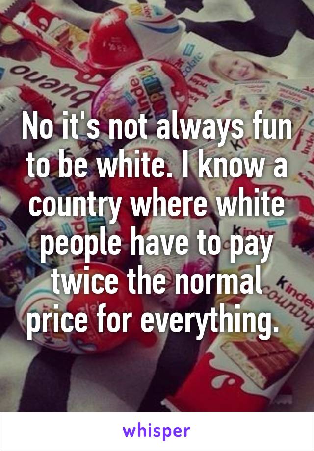 No it's not always fun to be white. I know a country where white people have to pay twice the normal price for everything. 