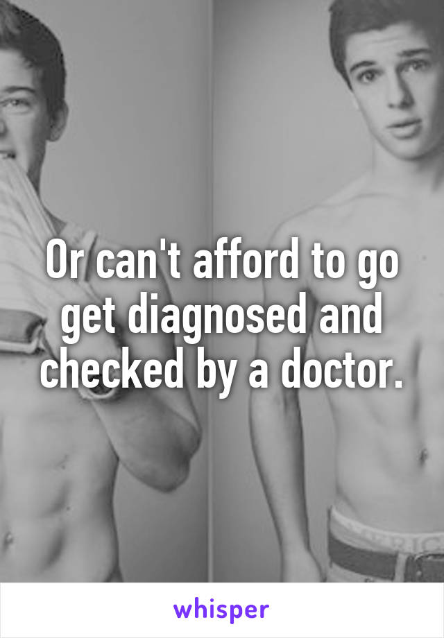 Or can't afford to go get diagnosed and checked by a doctor.