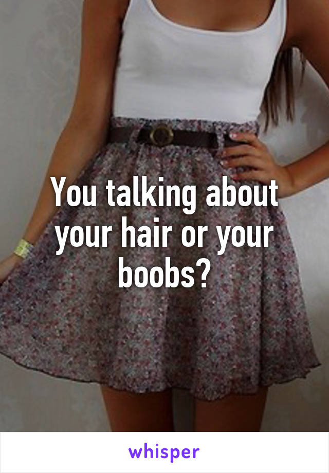 You talking about your hair or your boobs?