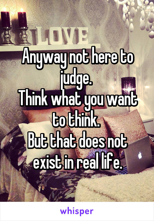 
Anyway not here to judge. 
Think what you want to think. 
But that does not exist in real life.