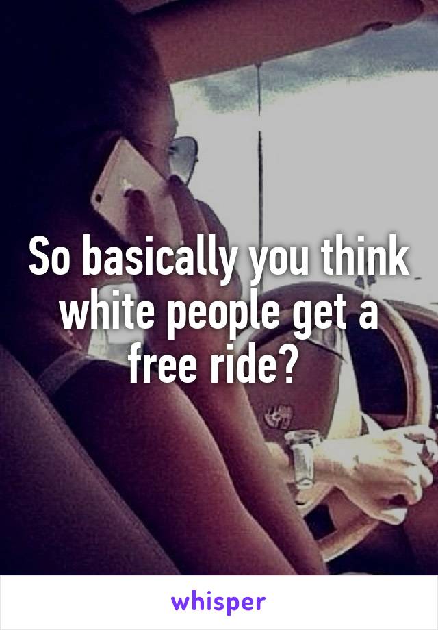 So basically you think white people get a free ride? 