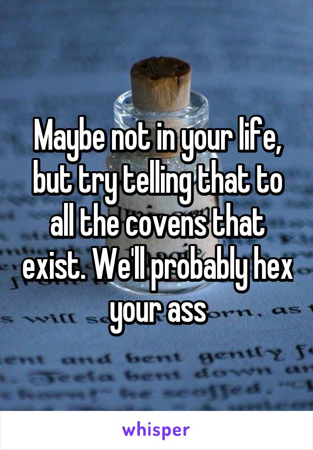 Maybe not in your life, but try telling that to all the covens that exist. We'll probably hex your ass