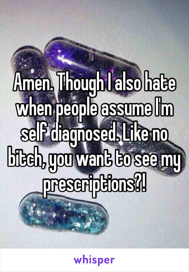 Amen. Though I also hate when people assume I'm self diagnosed. Like no bitch, you want to see my prescriptions?! 