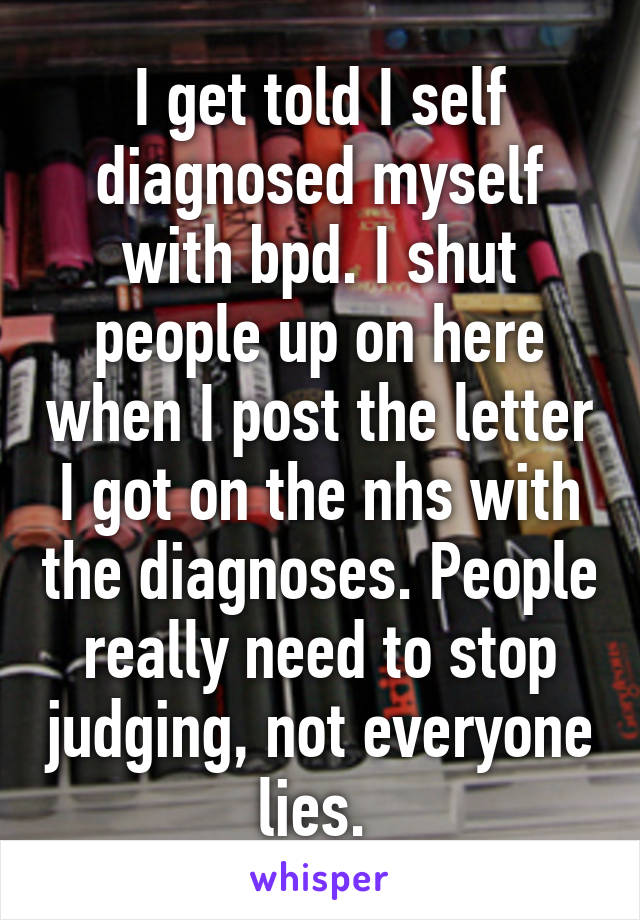 I get told I self diagnosed myself with bpd. I shut people up on here when I post the letter I got on the nhs with the diagnoses. People really need to stop judging, not everyone lies. 