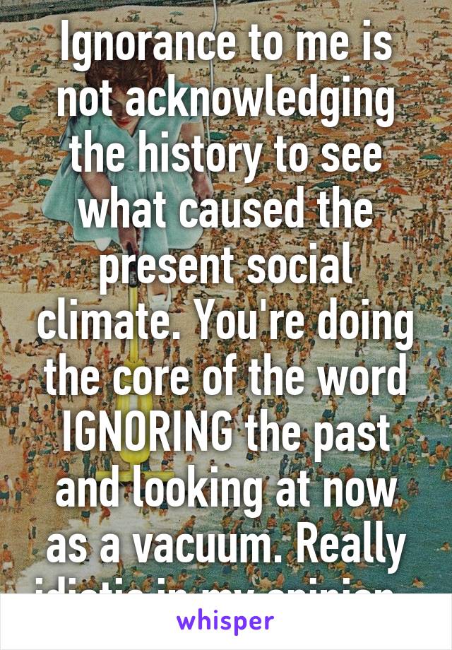 Ignorance to me is not acknowledging the history to see what caused the present social climate. You're doing the core of the word IGNORING the past and looking at now as a vacuum. Really idiotic in my opinion. 