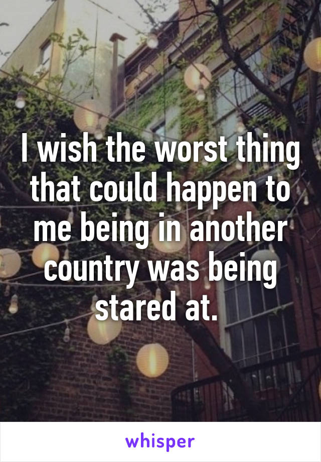 I wish the worst thing that could happen to me being in another country was being stared at. 