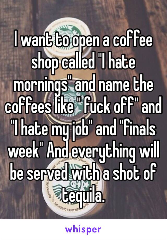 I want to open a coffee shop called "I hate mornings" and name the coffees like " fuck off" and "I hate my job" and "finals week" And everything will be served with a shot of tequila.