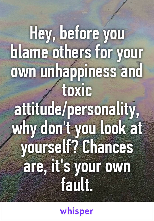 Hey, before you blame others for your own unhappiness and toxic attitude/personality, why don't you look at yourself? Chances are, it's your own fault.