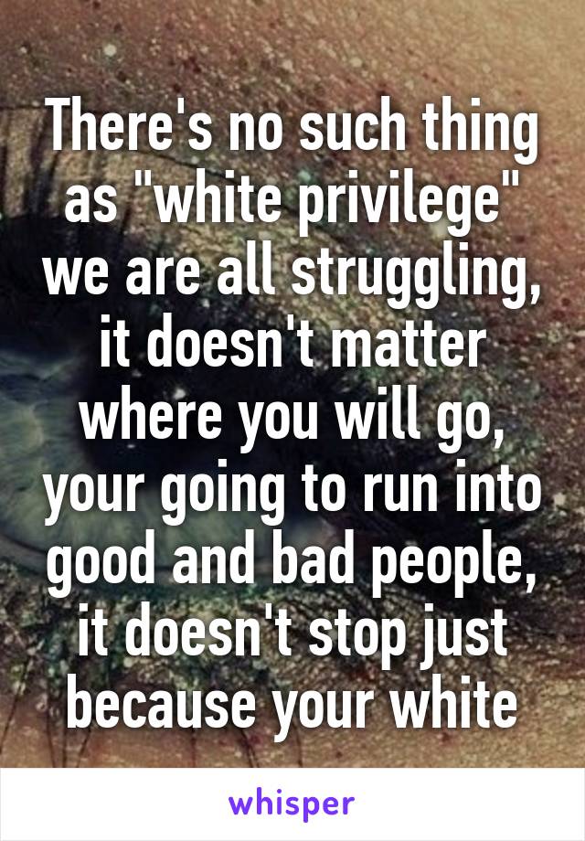 There's no such thing as "white privilege" we are all struggling, it doesn't matter where you will go, your going to run into good and bad people, it doesn't stop just because your white