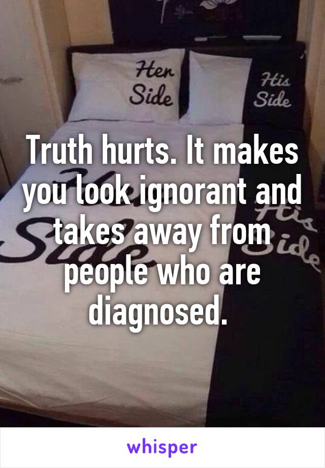 Truth hurts. It makes you look ignorant and takes away from people who are diagnosed. 