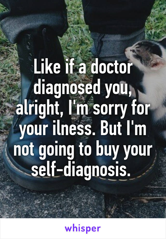 Like if a doctor diagnosed you, alright, I'm sorry for your ilness. But I'm not going to buy your self-diagnosis. 
