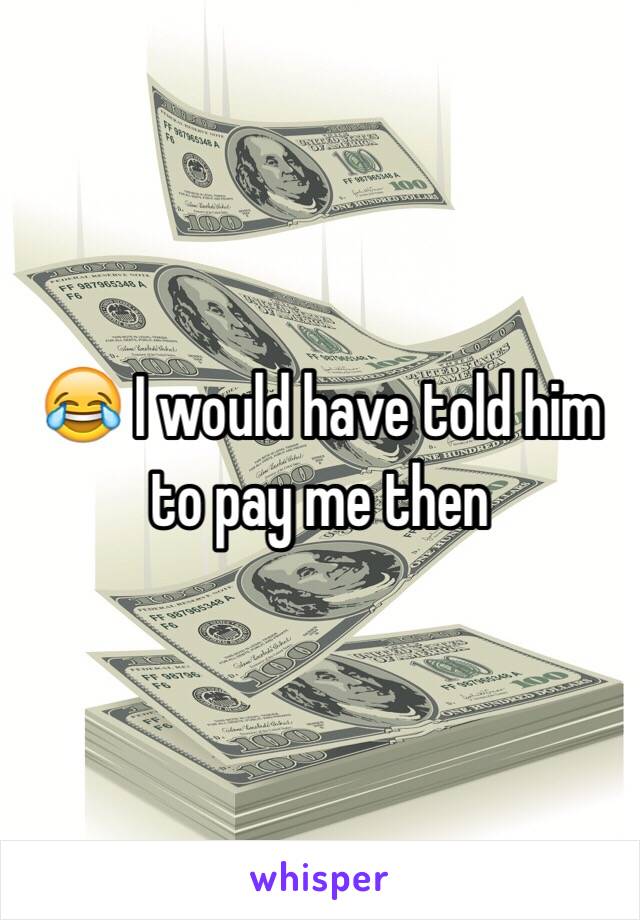 😂 I would have told him to pay me then