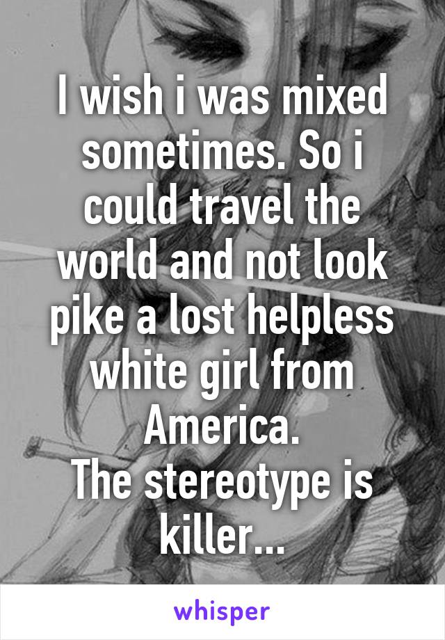 I wish i was mixed sometimes. So i could travel the world and not look pike a lost helpless white girl from America.
The stereotype is killer...