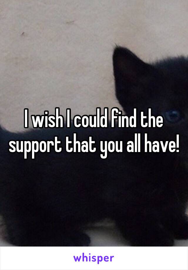 I wish I could find the support that you all have!